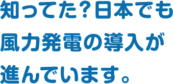 知ってた？日本でも風力発電の導入が進んでいます。