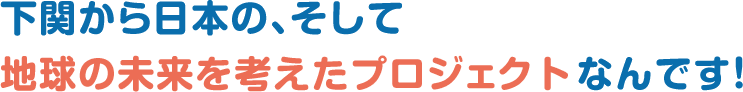 下関から日本の、そして地球の未来を考えたプロジェクトなんです！